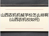 山西农机机械学校怎么样啊(山西农机校如何)