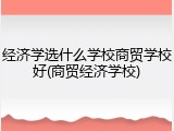 经济学选什么学校商贸学校好(商贸经济学校)
