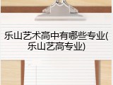 乐山艺术高中有哪些专业(乐山艺高专业)