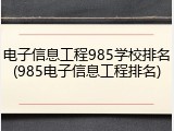 电子信息工程985学校排名(985电子信息工程排名)