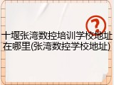十堰张湾数控培训学校地址在哪里(张湾数控学校地址)