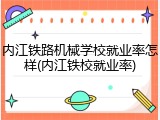 内江铁路机械学校就业率怎样(内江铁校就业率)