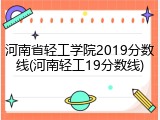 河南省轻工学院2019分数线(河南轻工19分数线)