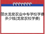 丽水龙泉农业中专学校学费多少钱(龙泉农校学费)