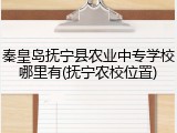 秦皇岛抚宁县农业中专学校哪里有(抚宁农校位置)