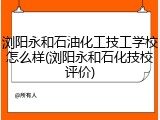 浏阳永和石油化工技工学校怎么样(浏阳永和石化技校评价)