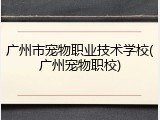 广州市宠物职业技术学校(广州宠物职校)