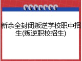 新余全封闭叛逆学校职中招生(叛逆职校招生)