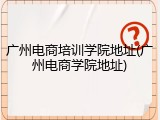 广州电商培训学院地址(广州电商学院地址)