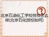 北京石油化工学校技校怎么样(北京石化技校如何)