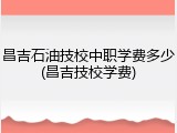 昌吉石油技校中职学费多少(昌吉技校学费)