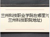 兰州科技职业学院在哪里?(兰州科技职院地址)