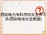 西安电力专科学校女生多不多(西安电专女生数量)