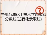 兰州石油化工技术学院录取分数线(兰石化录取线)