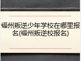 福州叛逆少年学校在哪里报名(福州叛逆校报名)
