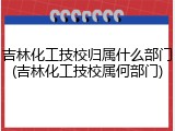 吉林化工技校归属什么部门(吉林化工技校属何部门)