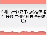 广州市竹料轻工技校官网招生分数(广州竹料技校分数线)