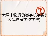 天津市物资贸易学校学费(天津物资学校学费)