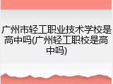 广州市轻工职业技术学校是高中吗(广州轻工职校是高中吗)