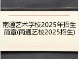 南通艺术学校2025年招生简章(南通艺校2025招生)