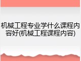 机械工程专业学什么课程内容好(机械工程课程内容)
