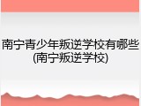 南宁青少年叛逆学校有哪些(南宁叛逆学校)