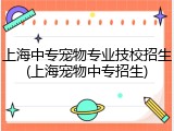 上海中专宠物专业技校招生(上海宠物中专招生)