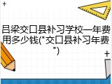吕梁交口县补习学校一年费用多少钱("交口县补习年费")