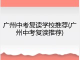 广州中考复读学校推荐(广州中考复读推荐)
