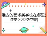 淮安的艺术类学校在哪里(淮安艺术校位置)