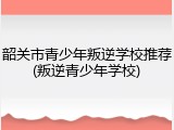 韶关市青少年叛逆学校推荐(叛逆青少年学校)