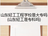山东轻工工程学校是大专吗(山东轻工是专科吗)