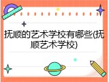抚顺的艺术学校有哪些(抚顺艺术学校)