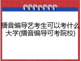 播音编导艺考生可以考什么大学(播音编导可考院校)