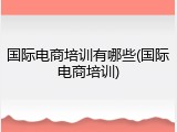 国际电商培训有哪些(国际电商培训)