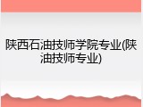 陕西石油技师学院专业(陕油技师专业)