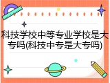科技学校中等专业学校是大专吗(科技中专是大专吗)