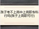 孩子考不上高中上高职专科行吗(孩子上高职可行)