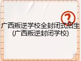 广西叛逆学校全封闭式招生(广西叛逆封闭学校)