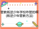 管教叛逆少年学校咋管的啊(叛逆少年管教方法)