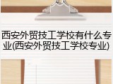西安外贸技工学校有什么专业(西安外贸技工学校专业)