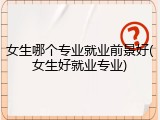 女生哪个专业就业前景好(女生好就业专业)
