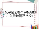 广东学厨艺哪个学校最好(广东最佳厨艺学校)