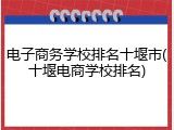 电子商务学校排名十堰市(十堰电商学校排名)