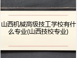 山西机械高级技工学校有什么专业(山西技校专业)
