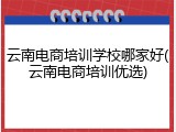 云南电商培训学校哪家好(云南电商培训优选)