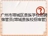 广州市增城区贵族学校招聘宿管员(增城贵族校招宿管)