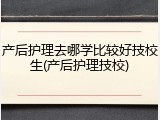 产后护理去哪学比较好技校生(产后护理技校)