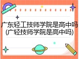 广东轻工技师学院是高中吗(广轻技师学院是高中吗)