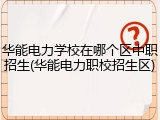 华能电力学校在哪个区中职招生(华能电力职校招生区)